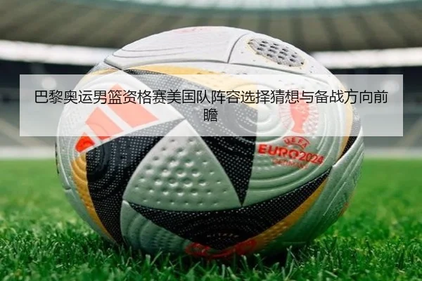 巴黎奥运男篮资格赛美国队阵容选择猜想与备战方向前瞻