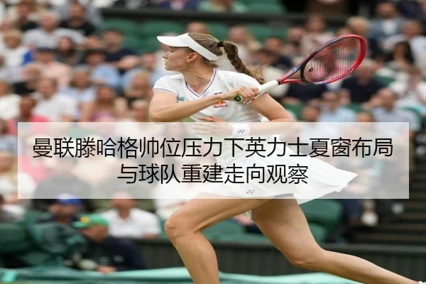曼联滕哈格帅位压力下英力士夏窗布局与球队重建走向观察