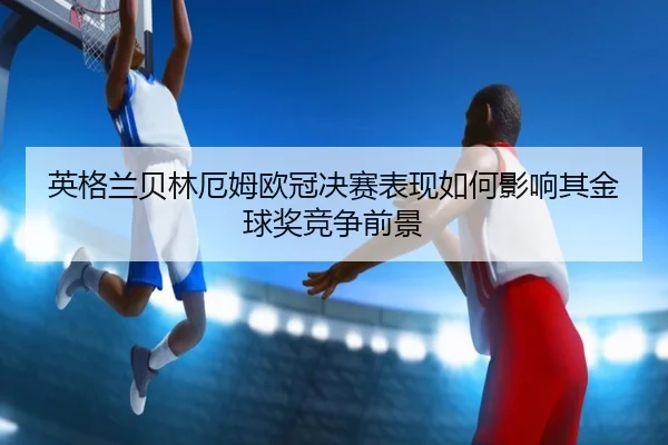 英格兰贝林厄姆欧冠决赛表现如何影响其金球奖竞争前景