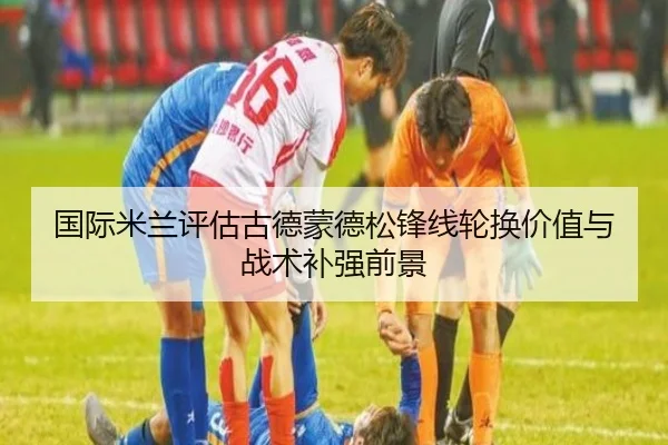 国际米兰评估古德蒙德松锋线轮换价值与战术补强前景