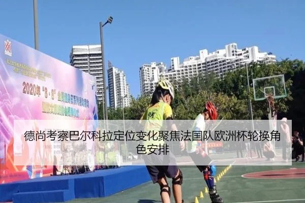 德尚考察巴尔科拉定位变化聚焦法国队欧洲杯轮换角色安排