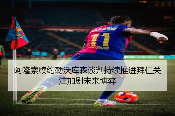 阿隆索续约勒沃库森谈判持续推进拜仁关注加剧未来博弈
