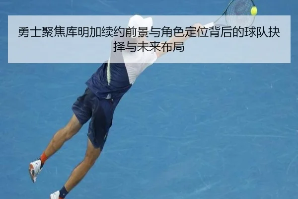 勇士聚焦库明加续约前景与角色定位背后的球队抉择与未来布局