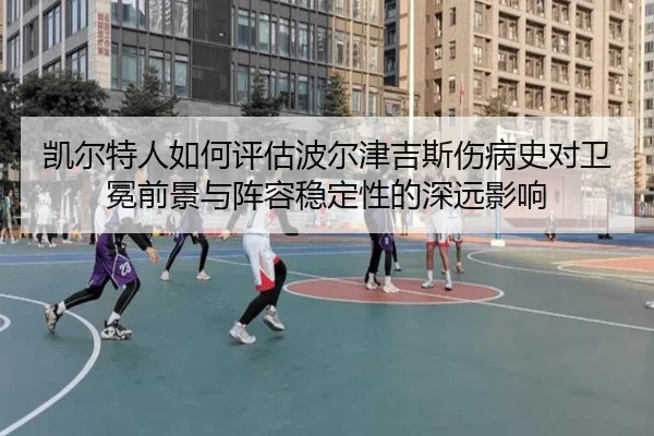 凯尔特人如何评估波尔津吉斯伤病史对卫冕前景与阵容稳定性的深远影响