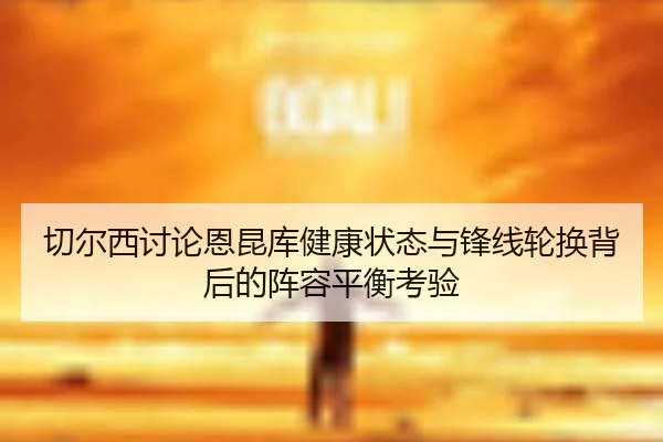 切尔西讨论恩昆库健康状态与锋线轮换背后的阵容平衡考验