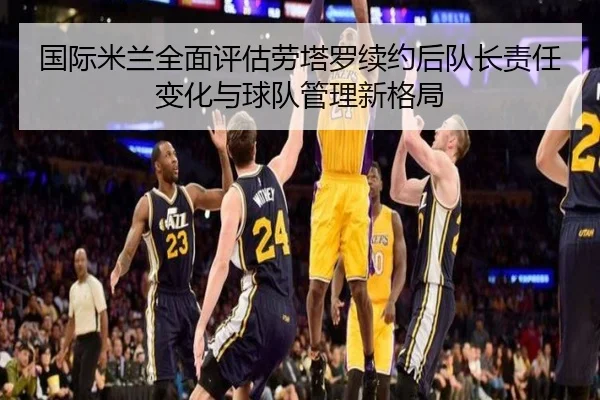 国际米兰全面评估劳塔罗续约后队长责任变化与球队管理新格局