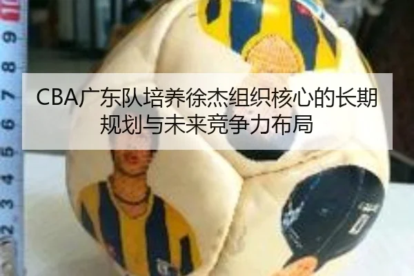 CBA广东队培养徐杰组织核心的长期规划与未来竞争力布局