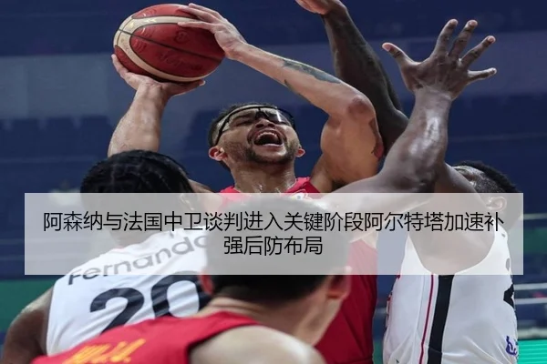 阿森纳与法国中卫谈判进入关键阶段阿尔特塔加速补强后防布局