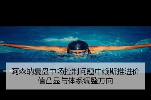 阿森纳复盘中场控制问题中赖斯推进价值凸显与体系调整方向